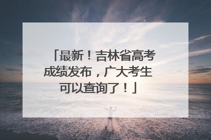 最新！吉林省高考成绩发布，广大考生可以查询了！