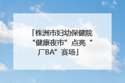 株洲市妇幼保健院“健康夜市”点亮“厂BA”赛场