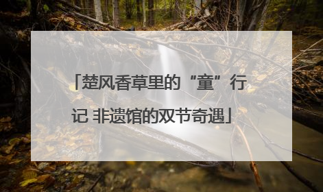 楚风香草里的“童”行记 非遗馆的双节奇遇