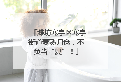 潍坊寒亭区寒亭街道麦熟归仓，不负当“夏”！
