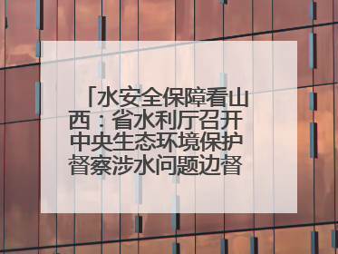 水安全保障看山西：省水利厅召开中央生态环境保护督察涉水问题边督边改工作推进会