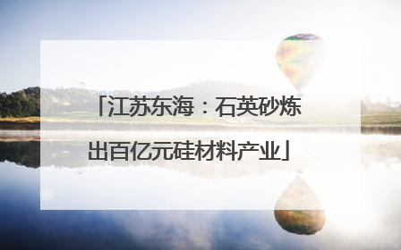 江苏东海：石英砂炼出百亿元硅材料产业