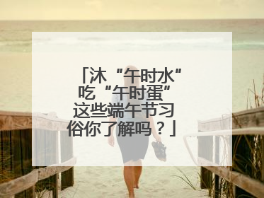 沐“午时水” 吃“午时蛋” 这些端午节习俗你了解吗？