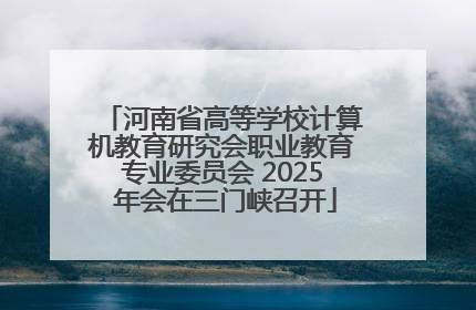 河南省高等学校计算机教育研究会职业教育专业委员会 2025 年会在三门峡召开