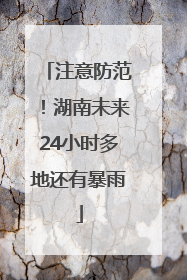 注意防范！湖南未来24小时多地还有暴雨