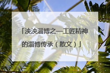 泱泱淄博之—工匠精神的淄博传承（散文）