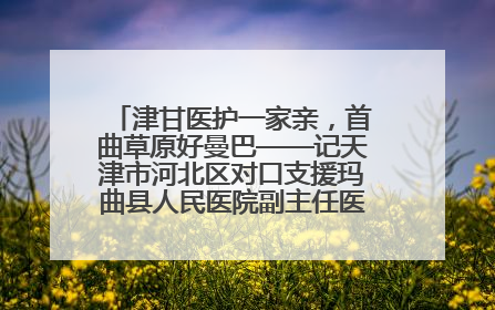 津甘医护一家亲，首曲草原好曼巴——记天津市河北区对口支援玛曲县人民医院副主任医师山西籍女儿崔洁娜