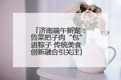 济南端午新宠：鲁菜把子肉“包”进粽子 传统美食创新融合引关注