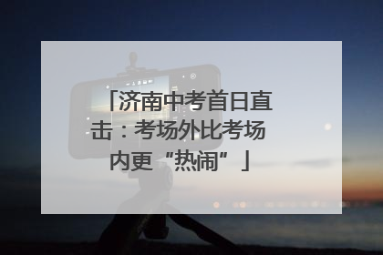 济南中考首日直击：考场外比考场内更“热闹”