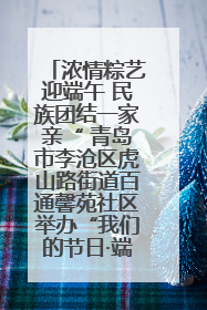 浓情粽艺迎端午 民族团结一家亲“ 青岛市李沧区虎山路街道百通馨苑社区举办“我们的节日·端午“主题活动