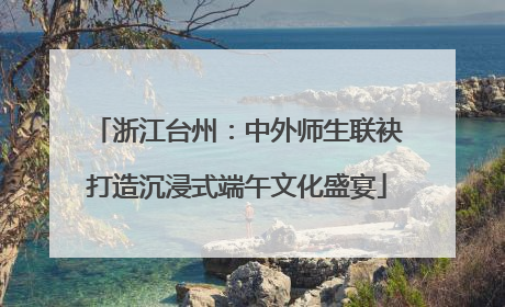 浙江台州：中外师生联袂打造沉浸式端午文化盛宴