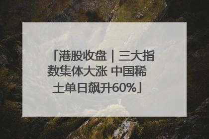 港股收盘｜三大指数集体大涨 中国稀土单日飙升60%