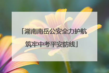 湖南南岳公安全力护航 筑牢中考平安防线