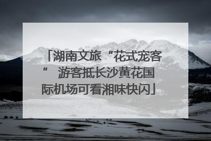 湖南文旅“花式宠客” 游客抵长沙黄花国际机场可看湘味快闪