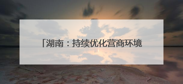 湖南：持续优化营商环境，力促民间投资提质增效