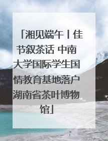 湘见端午丨佳节叙茶话 中南大学国际学生国情教育基地落户湖南省茶叶博物馆