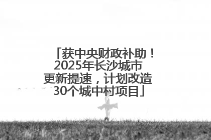 获中央财政补助！2025年长沙城市更新提速，计划改造30个城中村项目