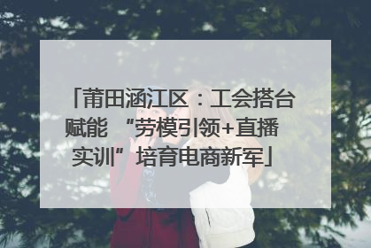莆田涵江区：工会搭台赋能 “劳模引领+直播实训”培育电商新军