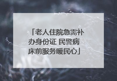 老人住院急需补办身份证 民警病床前服务暖民心