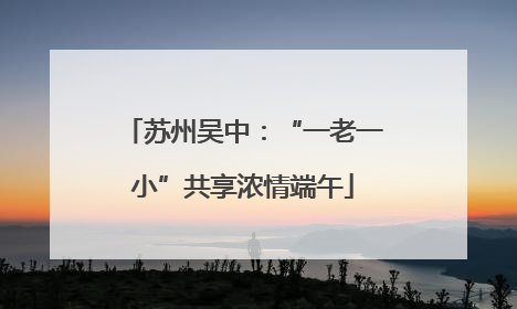 苏州吴中：“一老一小”共享浓情端午