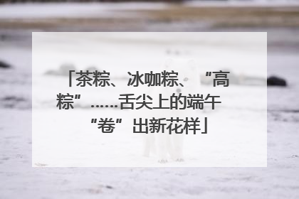 茶粽、冰咖粽、“高粽”……舌尖上的端午“卷”出新花样