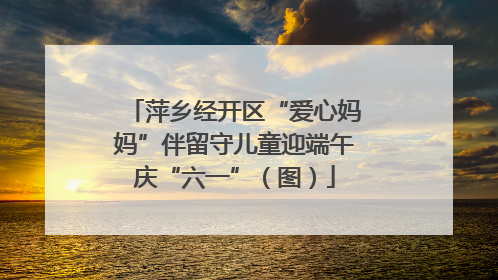 萍乡经开区“爱心妈妈”伴留守儿童迎端午庆“六一”（图）