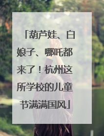 葫芦娃、白娘子、哪吒都来了！杭州这所学校的儿童节满满国风
