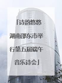 诗韵悠悠 湖南邵东市举行第五届端午音乐诗会