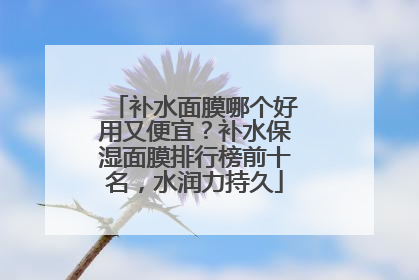 补水面膜哪个好用又便宜？补水保湿面膜排行榜前十名，水润力持久