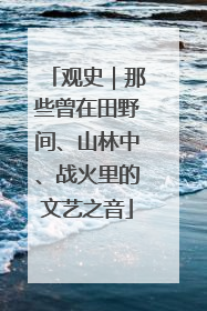 观史｜那些曾在田野间、山林中、战火里的文艺之音