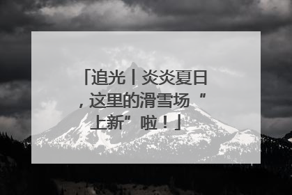 追光丨炎炎夏日，这里的滑雪场“上新”啦！