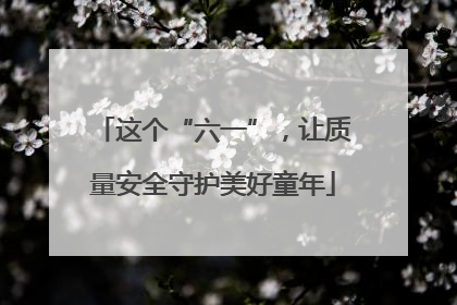 这个“六一”，让质量安全守护美好童年