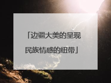 边疆大美的呈现 民族情感的纽带
