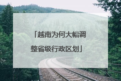 越南为何大幅调整省级行政区划
