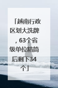 越南行政区划大洗牌，63个省级单位精简后剩下34个