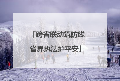 跨省联动筑防线 省界执法护平安