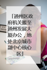 通州区政府机关搬至通州发展大厦办公，地处北京城市副中心核心区