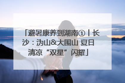 避暑康养到湖南①丨长沙：沩山&大围山 夏日清凉“双星”闪耀