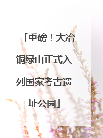 重磅！大冶铜绿山正式入列国家考古遗址公园