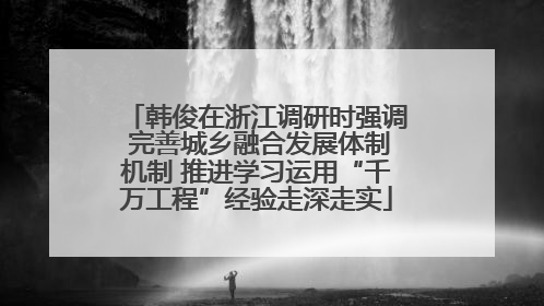 韩俊在浙江调研时强调 完善城乡融合发展体制机制 推进学习运用“千万工程”经验走深走实