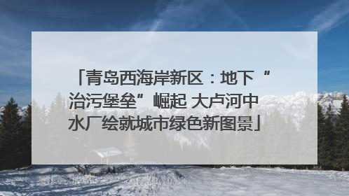 青岛西海岸新区：地下“治污堡垒”崛起 大卢河中水厂绘就城市绿色新图景