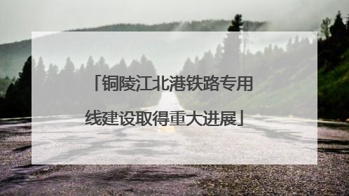 铜陵江北港铁路专用线建设取得重大进展