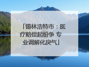 锡林浩特市：医疗赔偿起纷争 专业调解化戾气