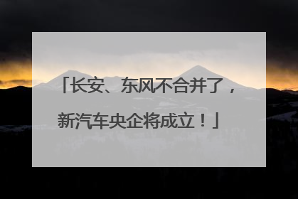 长安、东风不合并了，新汽车央企将成立！