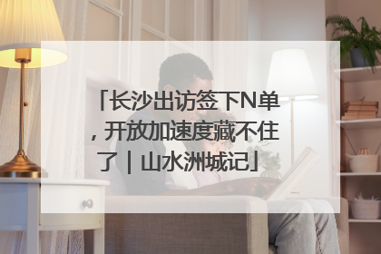 长沙出访签下N单，开放加速度藏不住了｜山水洲城记
