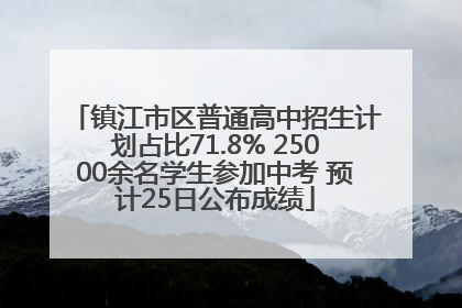镇江市区普通高中招生计划占比71.8% 25000余名学生参加中考 预计25日公布成绩