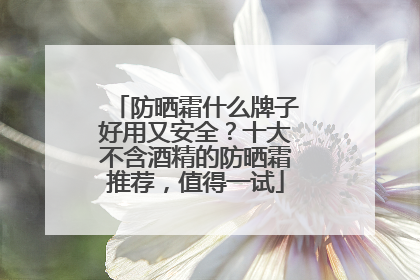 防晒霜什么牌子好用又安全？十大不含酒精的防晒霜推荐，值得一试