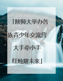 陕师大举办各族青少年交流营 大手牵小手 红烛耀未来