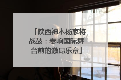 陕西神木杨家将战鼓：奏响国际舞台前的激昂乐章