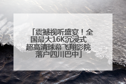 震撼视听盛宴！全国最大16K沉浸式超高清球幕飞翔影院落户四川巴中